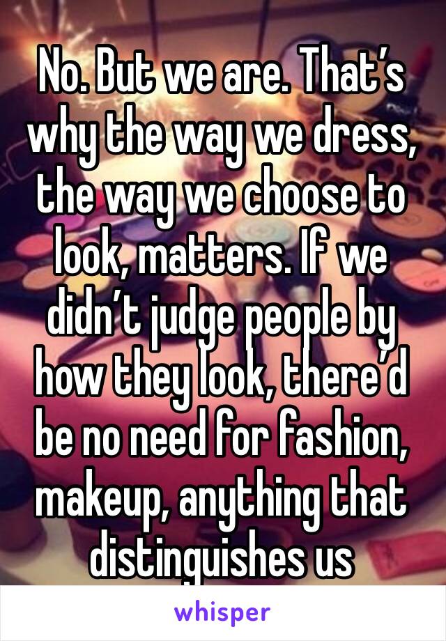 No. But we are. That’s why the way we dress, the way we choose to look, matters. If we didn’t judge people by how they look, there’d be no need for fashion, makeup, anything that distinguishes us