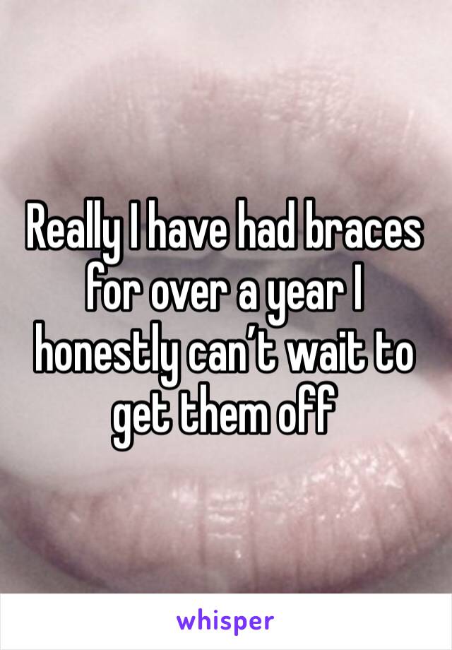 Really I have had braces for over a year I honestly can’t wait to get them off