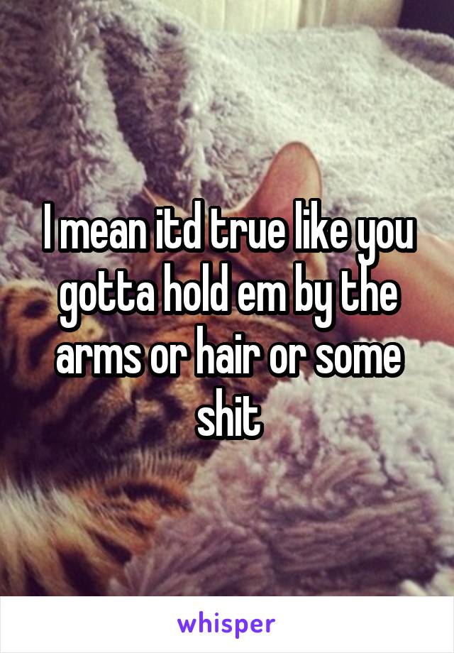 I mean itd true like you gotta hold em by the arms or hair or some shit
