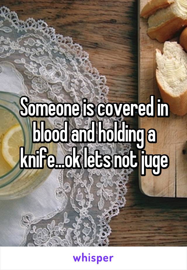 Someone is covered in blood and holding a knife...ok lets not juge