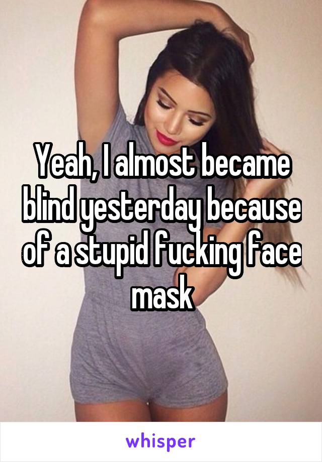 Yeah, I almost became blind yesterday because of a stupid fucking face mask