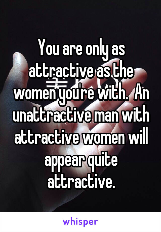 You are only as attractive as the women you're with.  An unattractive man with attractive women will appear quite attractive.