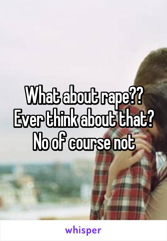 What about rape?? Ever think about that? No of course not