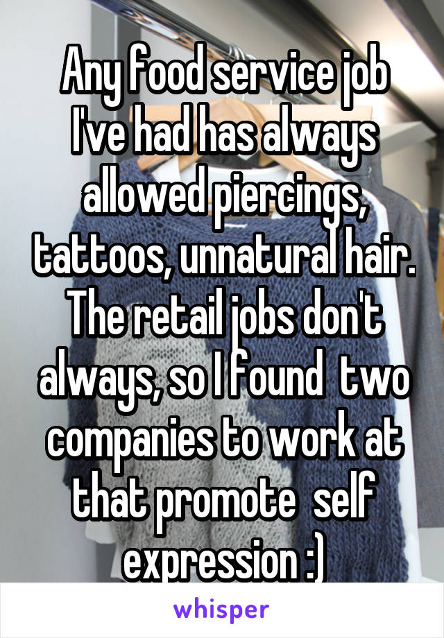 Any food service job I've had has always allowed piercings, tattoos, unnatural hair. The retail jobs don't always, so I found  two companies to work at that promote  self expression :)