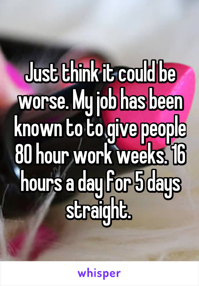Just think it could be worse. My job has been known to to give people 80 hour work weeks. 16 hours a day for 5 days straight. 