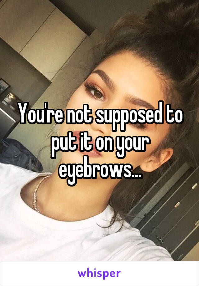 You're not supposed to put it on your eyebrows...