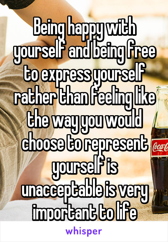 Being happy with yourself and being free to express yourself rather than feeling like the way you would choose to represent yourself is unacceptable is very important to life