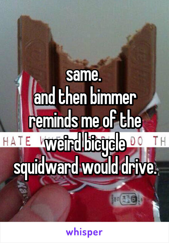 same. 
and then bimmer reminds me of the weird bicycle squidward would drive.