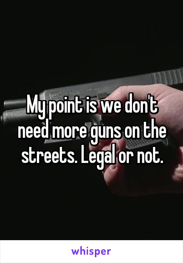 My point is we don't need more guns on the streets. Legal or not.