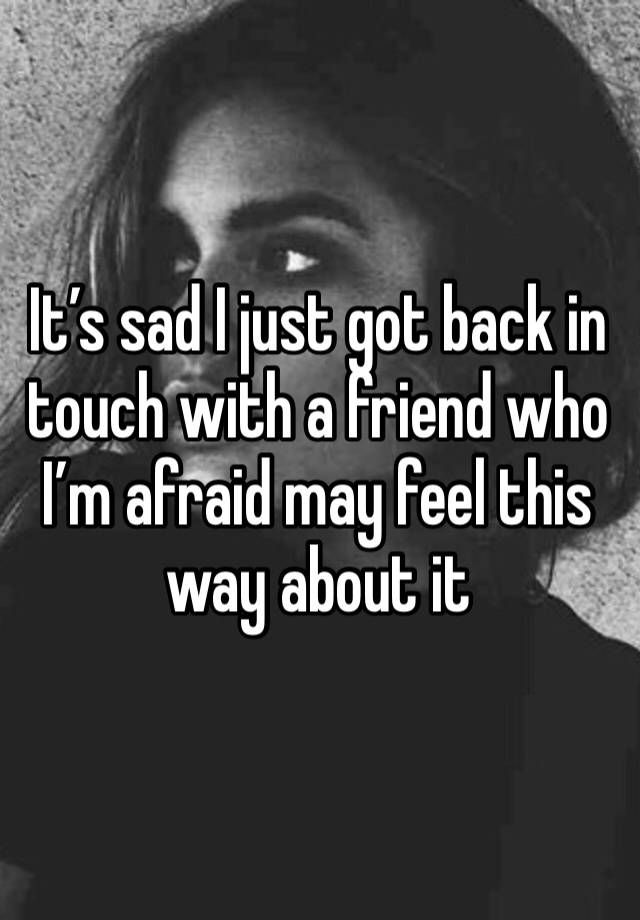 it-s-sad-i-just-got-back-in-touch-with-a-friend-who-i-m-afraid-may-feel