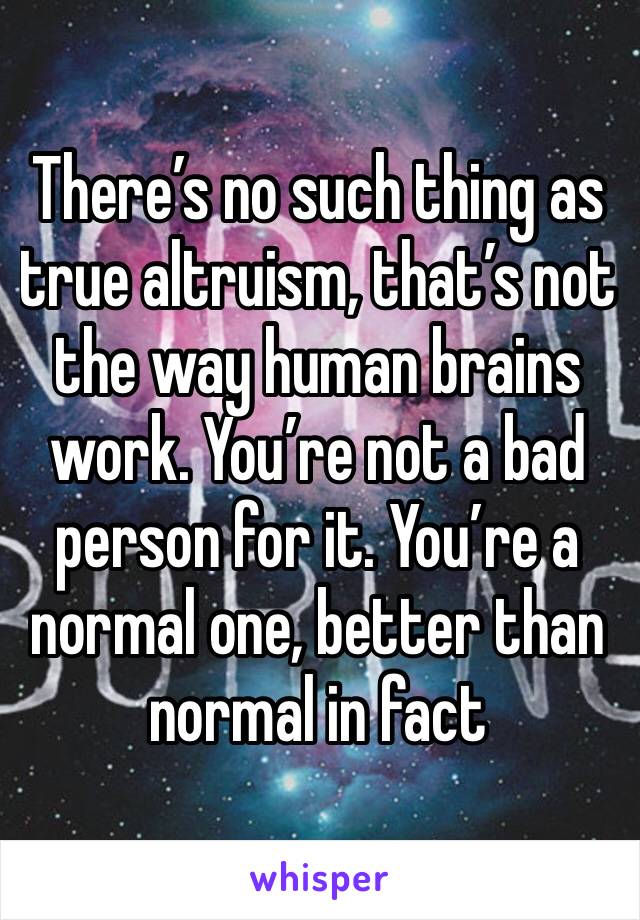 There’s no such thing as true altruism, that’s not the way human brains work. You’re not a bad person for it. You’re a normal one, better than normal in fact