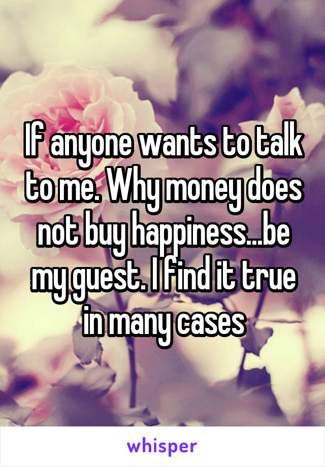 If anyone wants to talk to me. Why money does not buy happiness...be my guest. I find it true in many cases