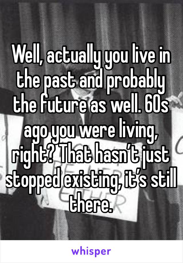 Well, actually you live in the past and probably the future as well. 60s ago you were living, right? That hasn’t just stopped existing, it’s still there.