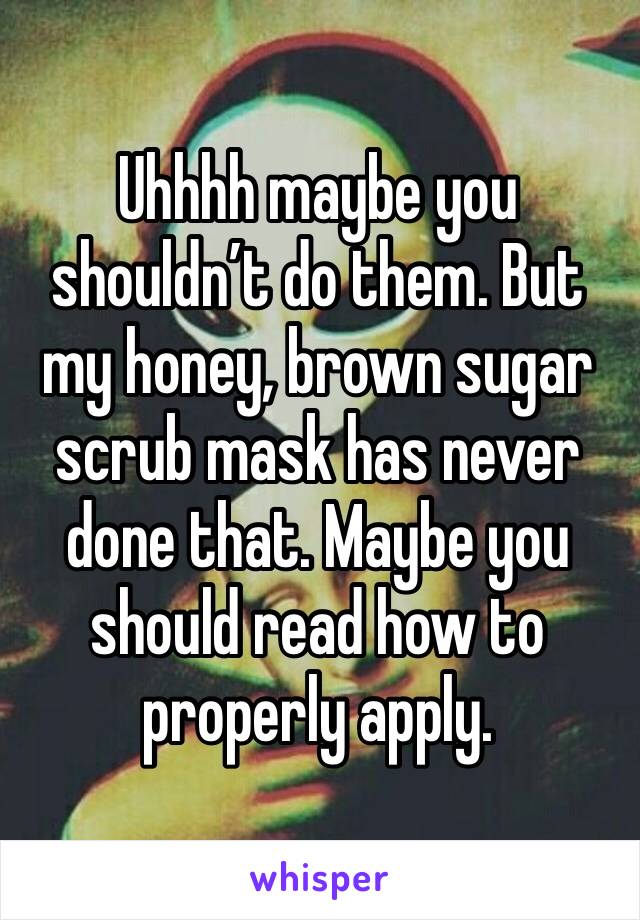 Uhhhh maybe you shouldn’t do them. But my honey, brown sugar scrub mask has never done that. Maybe you should read how to properly apply. 