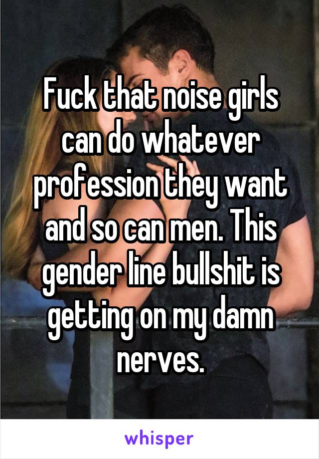 Fuck that noise girls can do whatever profession they want and so can men. This gender line bullshit is getting on my damn nerves.