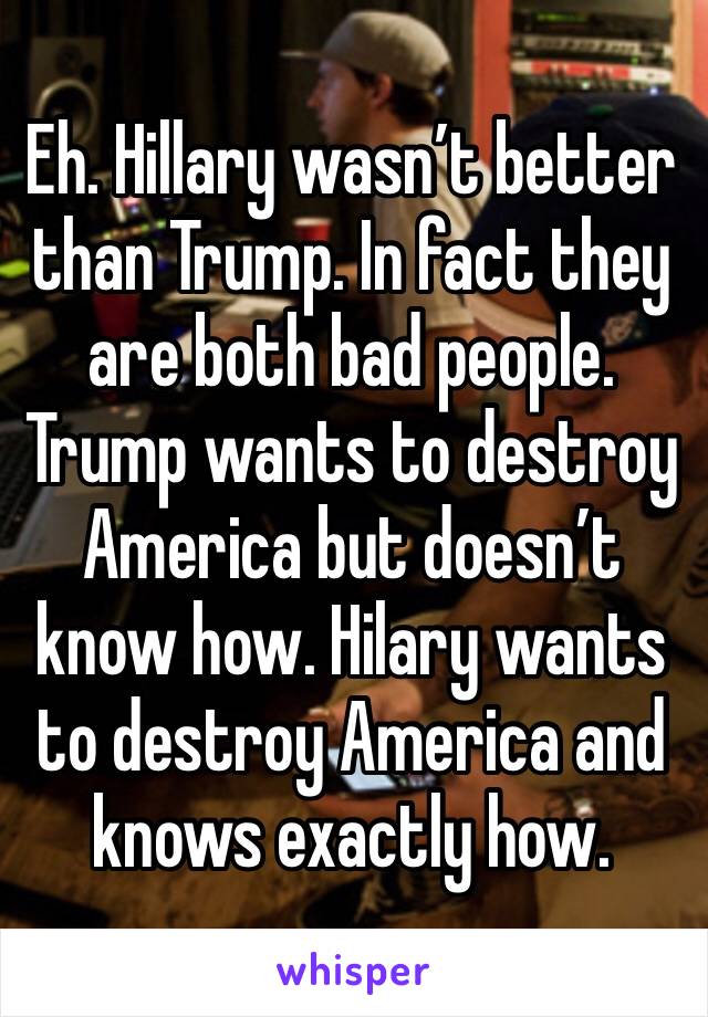 Eh. Hillary wasn’t better than Trump. In fact they are both bad people. Trump wants to destroy America but doesn’t know how. Hilary wants to destroy America and knows exactly how.