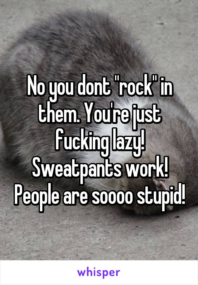 No you dont "rock" in them. You're just fucking lazy! Sweatpants work! People are soooo stupid!