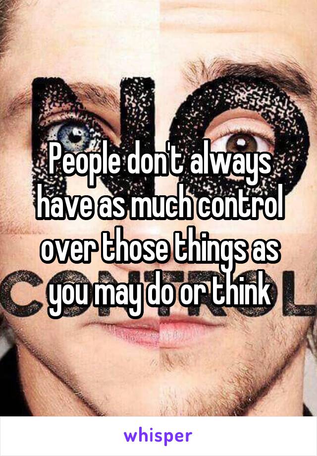 People don't always have as much control over those things as you may do or think