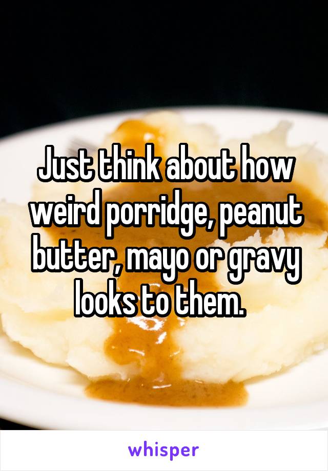 Just think about how weird porridge, peanut butter, mayo or gravy looks to them.  