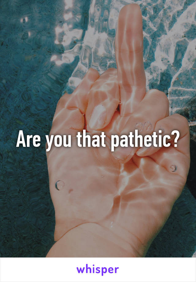 Are you that pathetic?