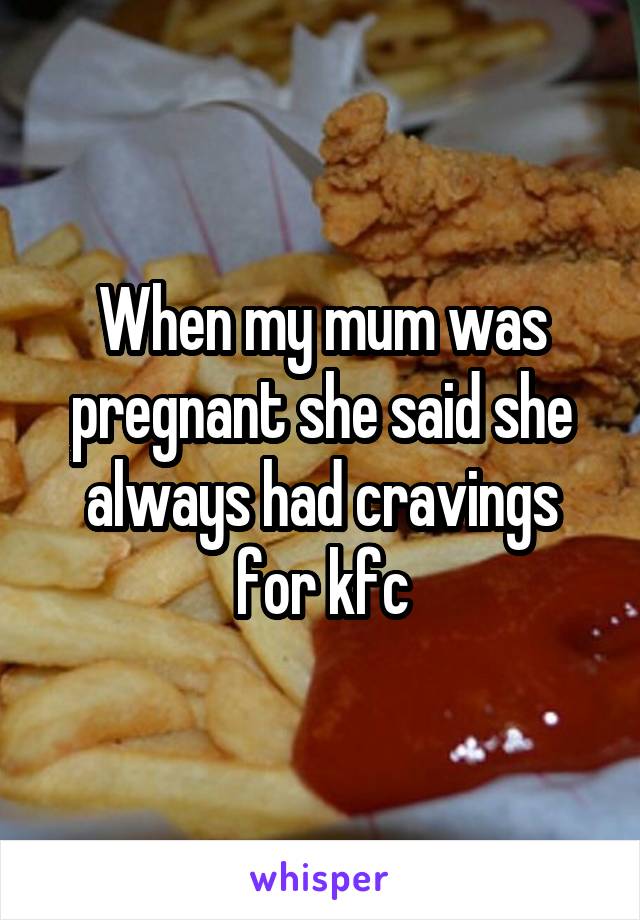 When my mum was pregnant she said she always had cravings for kfc