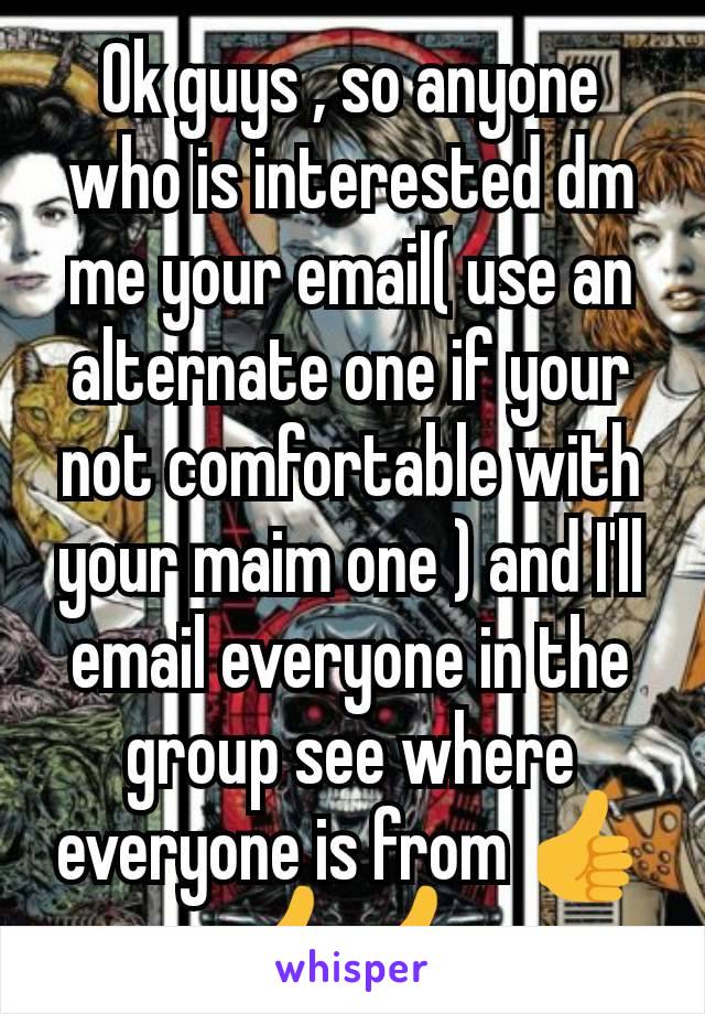 Ok guys , so anyone who is interested dm me your email( use an alternate one if your not comfortable with your maim one ) and I'll email everyone in the group see where everyone is from 👍👍👍