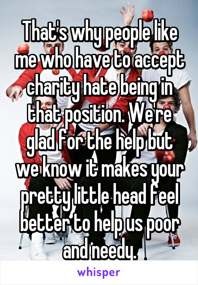 That's why people like me who have to accept charity hate being in that position. We're glad for the help but we know it makes your pretty little head feel better to help us poor and needy.