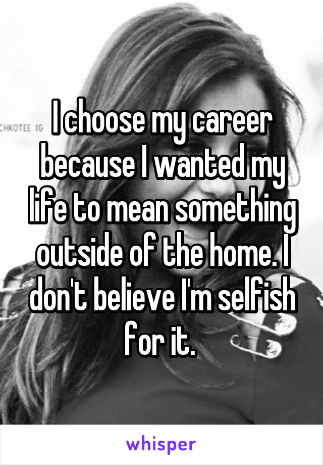 I choose my career because I wanted my life to mean something outside of the home. I don't believe I'm selfish for it. 