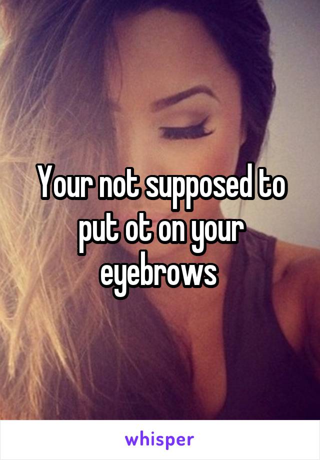 Your not supposed to put ot on your eyebrows 