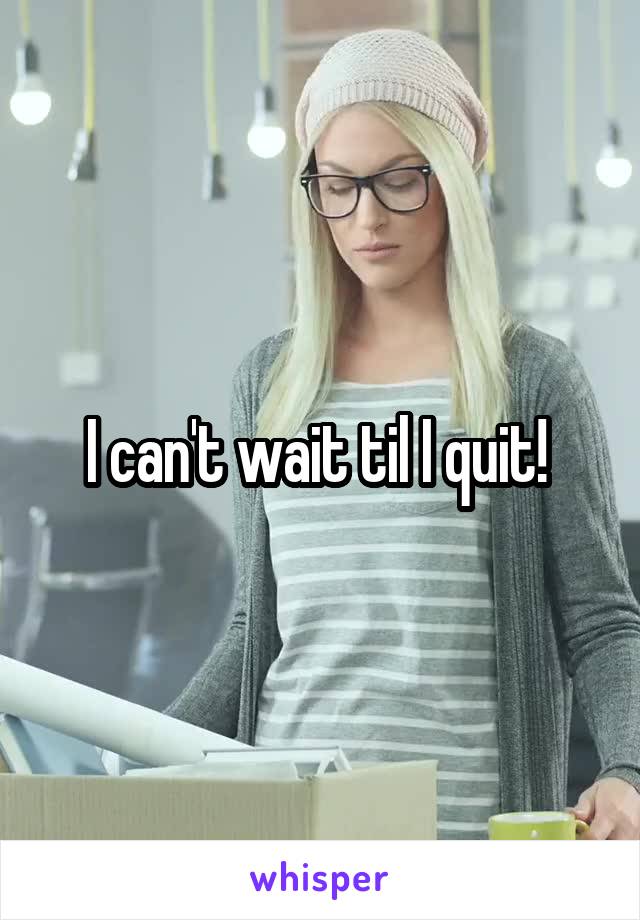 I can't wait til I quit! 