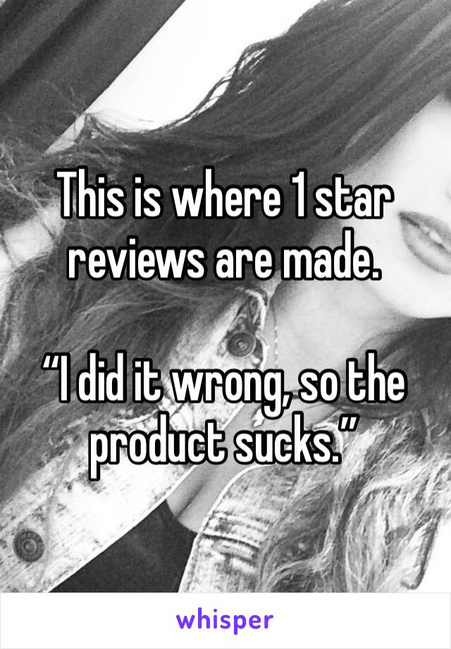 This is where 1 star reviews are made. 

“I did it wrong, so the product sucks.”