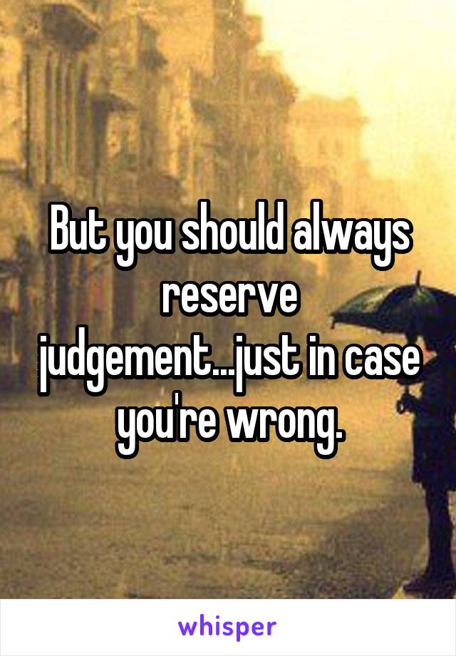 But you should always reserve judgement...just in case you're wrong.