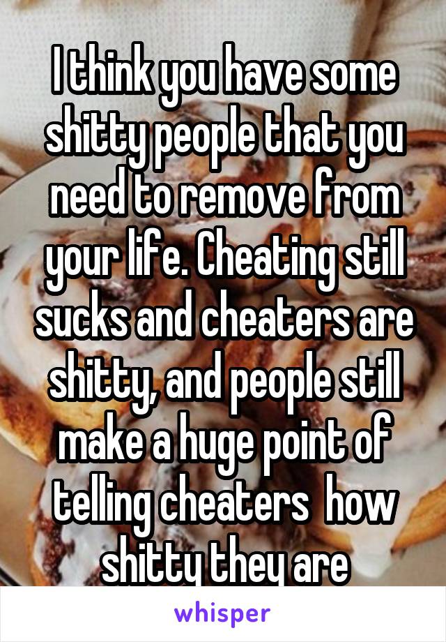 I think you have some shitty people that you need to remove from your life. Cheating still sucks and cheaters are shitty, and people still make a huge point of telling cheaters  how shitty they are