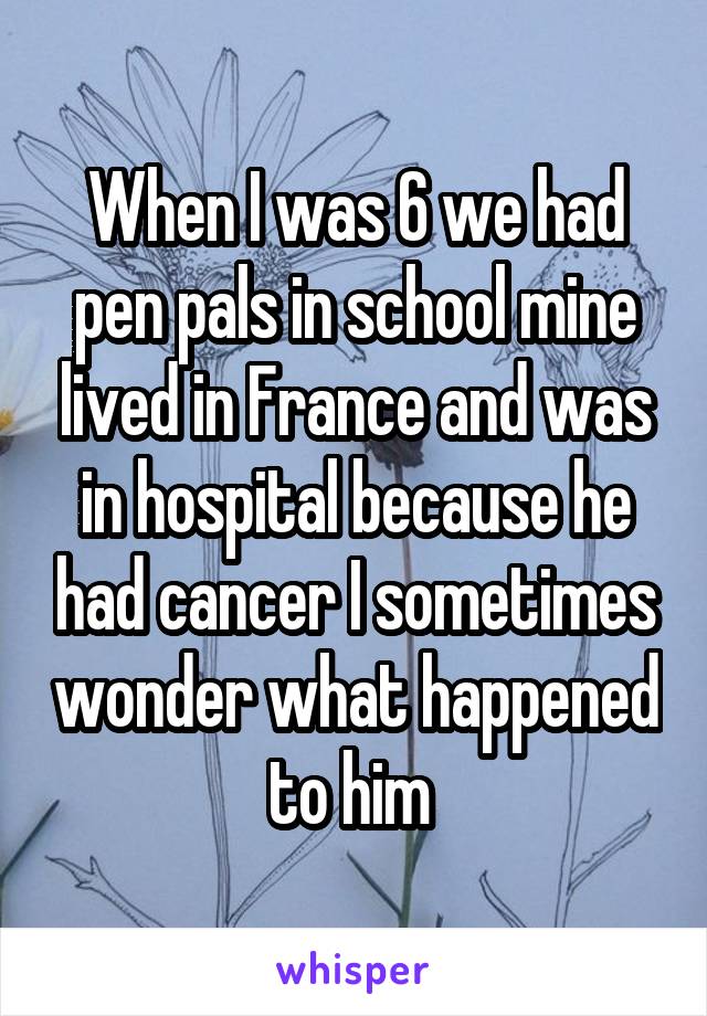 When I was 6 we had pen pals in school mine lived in France and was in hospital because he had cancer I sometimes wonder what happened to him 