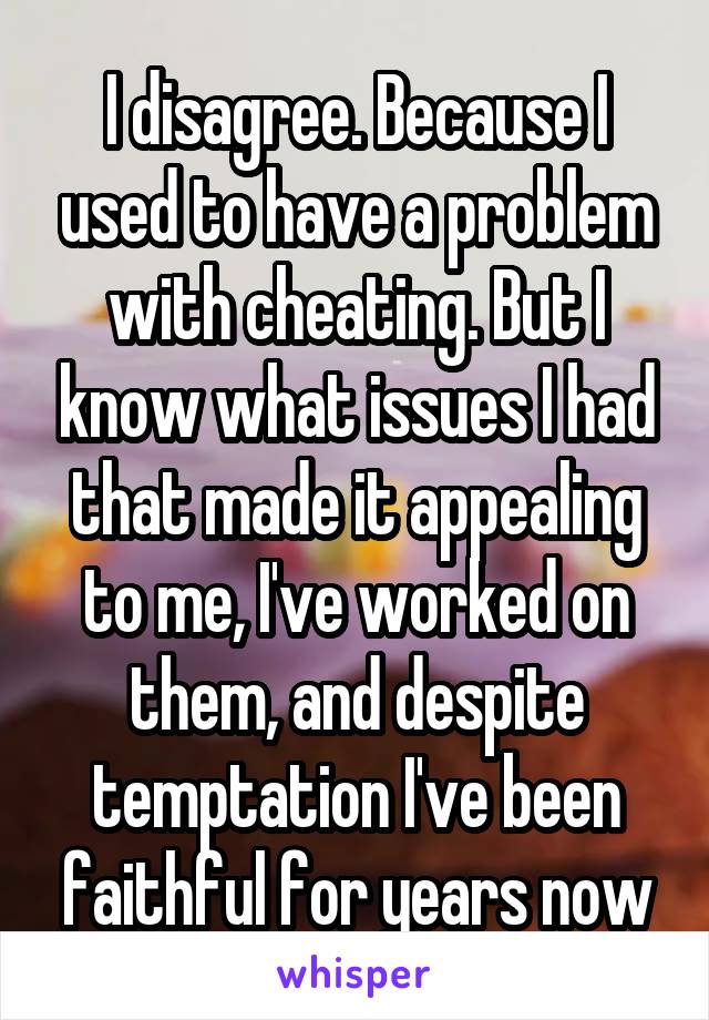 I disagree. Because I used to have a problem with cheating. But I know what issues I had that made it appealing to me, I've worked on them, and despite temptation I've been faithful for years now