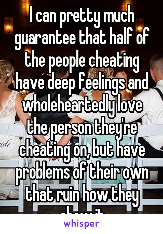 I can pretty much guarantee that half of the people cheating have deep feelings and wholeheartedly love the person they're cheating on, but have problems of their own that ruin how they show it