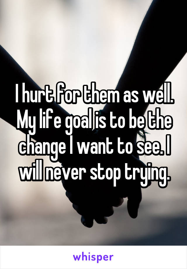 I hurt for them as well. My life goal is to be the change I want to see. I will never stop trying.