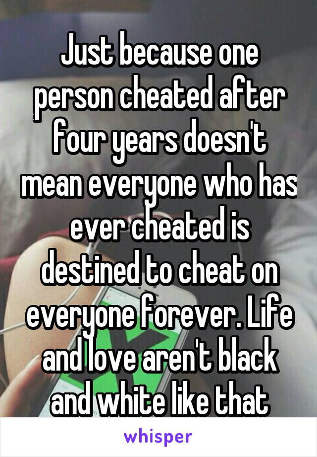 Just because one person cheated after four years doesn't mean everyone who has ever cheated is destined to cheat on everyone forever. Life and love aren't black and white like that