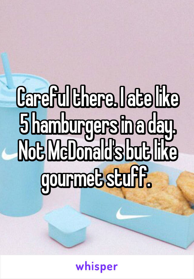 Careful there. I ate like 5 hamburgers in a day. Not McDonald's but like gourmet stuff. 