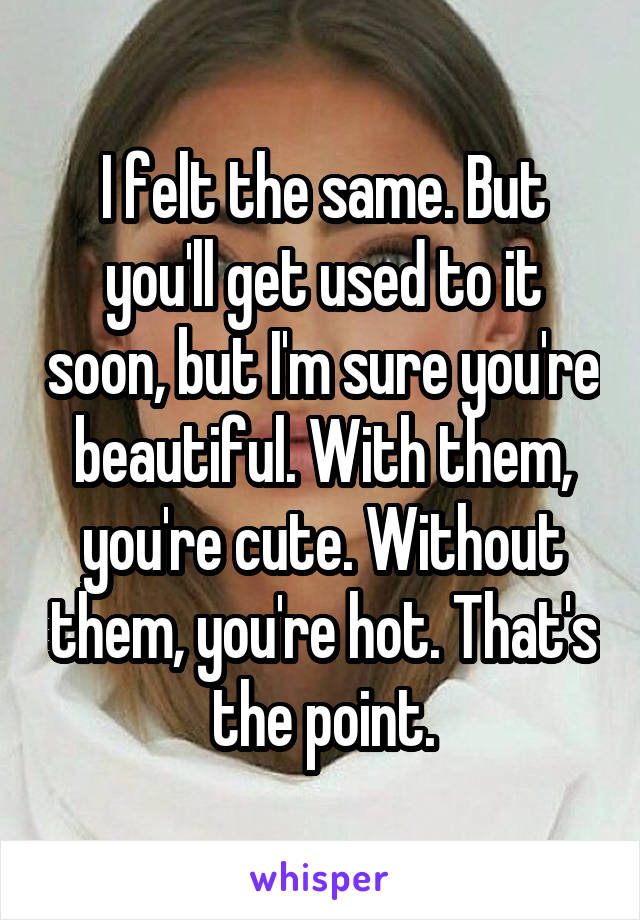 I felt the same. But you'll get used to it soon, but I'm sure you're beautiful. With them, you're cute. Without them, you're hot. That's the point.