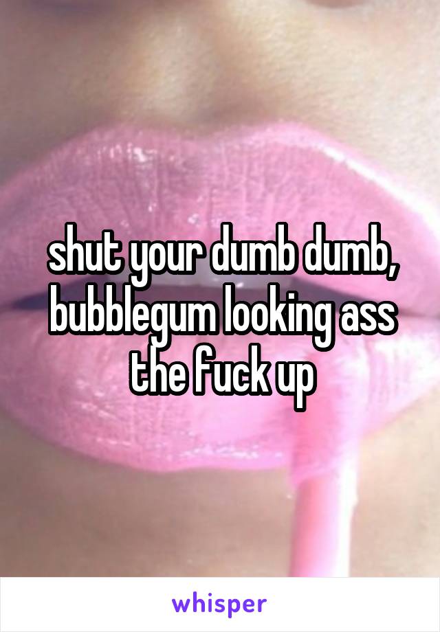 shut your dumb dumb, bubblegum looking ass the fuck up