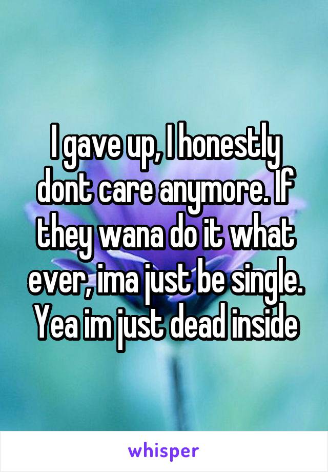 I gave up, I honestly dont care anymore. If they wana do it what ever, ima just be single. Yea im just dead inside