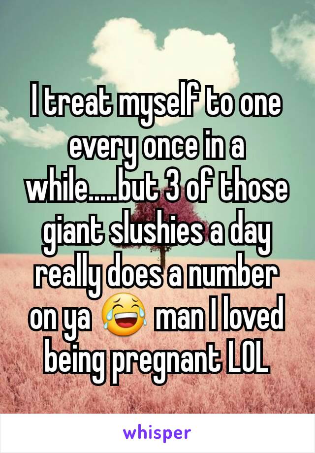 I treat myself to one every once in a while.....but 3 of those giant slushies a day really does a number on ya 😂 man I loved being pregnant LOL