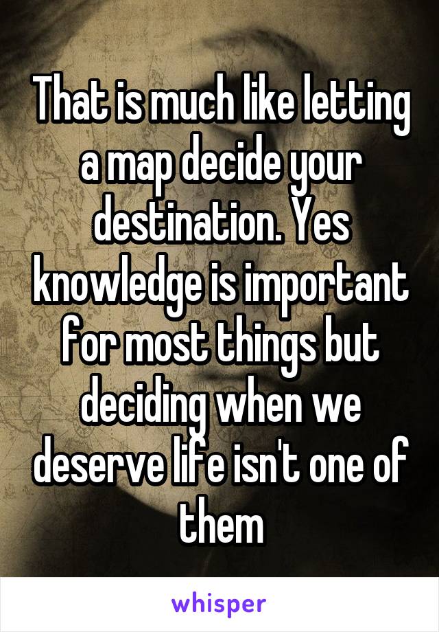 That is much like letting a map decide your destination. Yes knowledge is important for most things but deciding when we deserve life isn't one of them