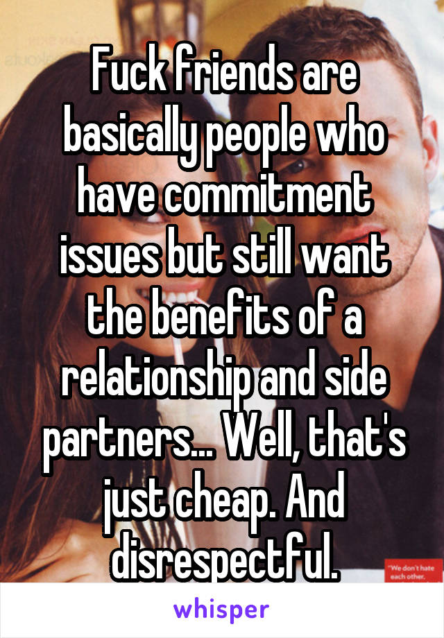 Fuck friends are basically people who have commitment issues but still want the benefits of a relationship and side partners... Well, that's just cheap. And disrespectful.