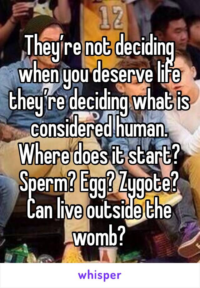 They’re not deciding when you deserve life they’re deciding what is considered human. Where does it start? Sperm? Egg? Zygote? Can live outside the womb?