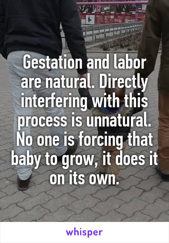 Gestation and labor are natural. Directly interfering with this process is unnatural. No one is forcing that baby to grow, it does it on its own.