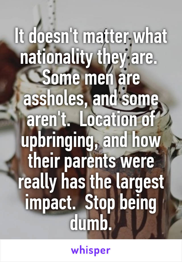 It doesn't matter what nationality they are.  Some men are assholes, and some aren't.  Location of upbringing, and how their parents were really has the largest impact.  Stop being dumb.