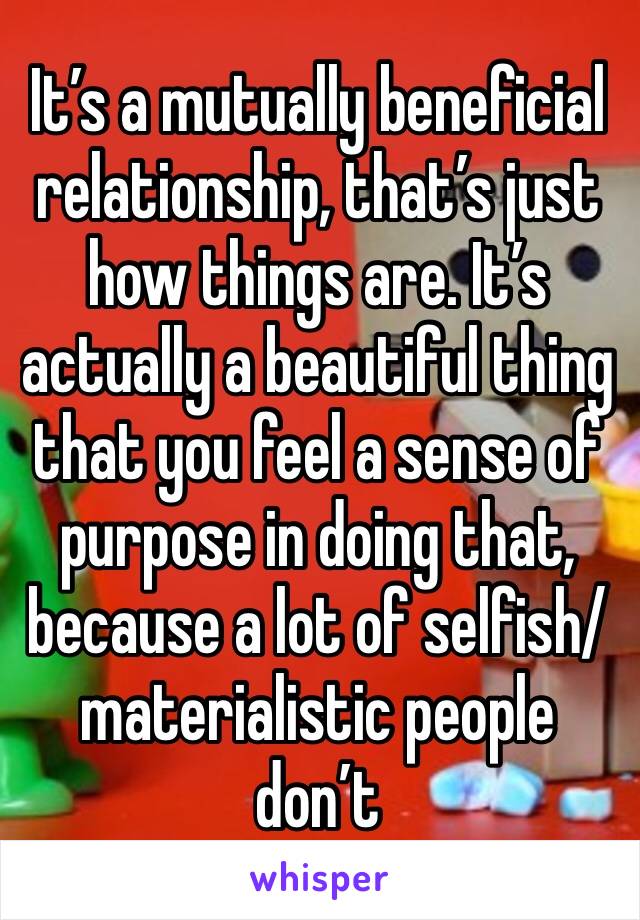 It’s a mutually beneficial relationship, that’s just how things are. It’s actually a beautiful thing that you feel a sense of purpose in doing that, because a lot of selfish/materialistic people don’t