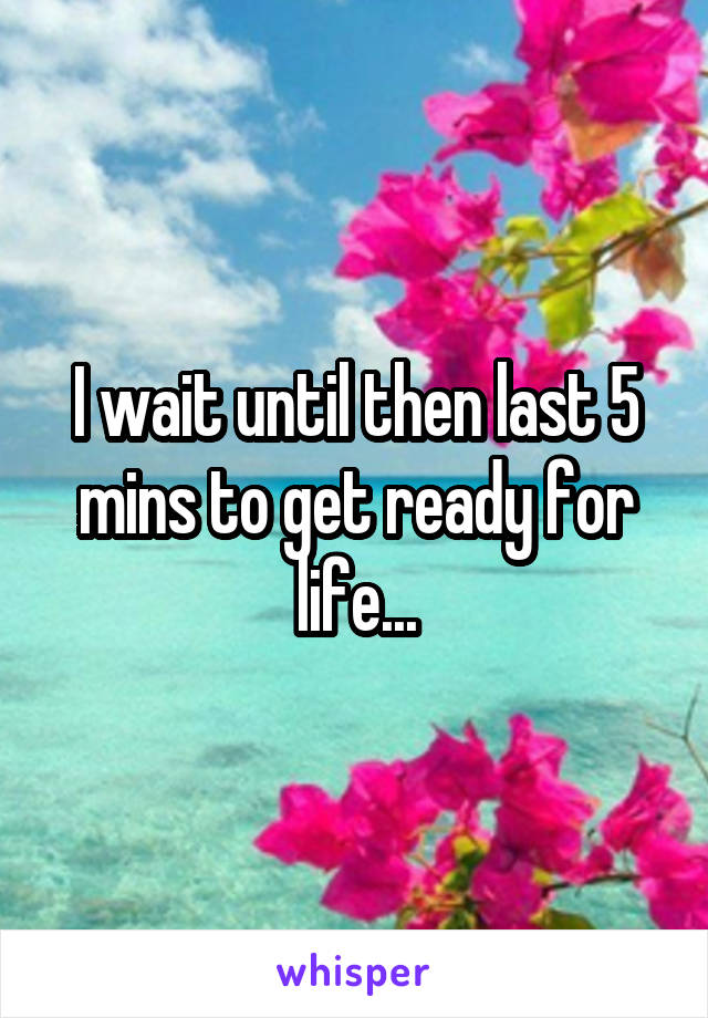 I wait until then last 5 mins to get ready for life...